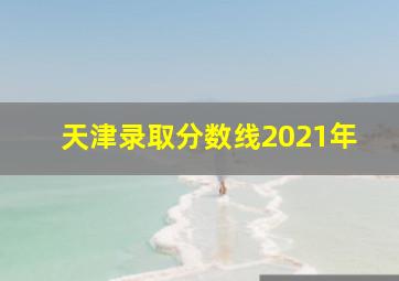 天津录取分数线2021年