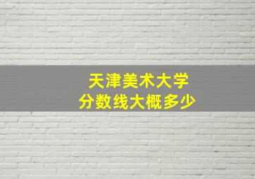 天津美术大学分数线大概多少