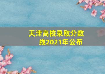 天津高校录取分数线2021年公布