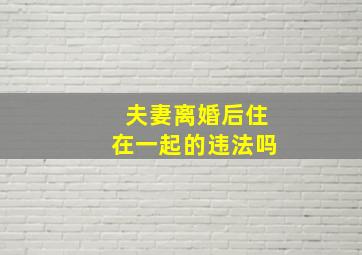 夫妻离婚后住在一起的违法吗