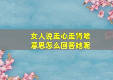 女人说走心走肾啥意思怎么回答她呢