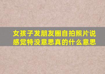 女孩子发朋友圈自拍照片说感觉特没意思真的什么意思