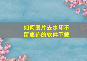 如何图片去水印不留痕迹的软件下载