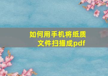 如何用手机将纸质文件扫描成pdf