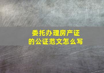 委托办理房产证的公证范文怎么写