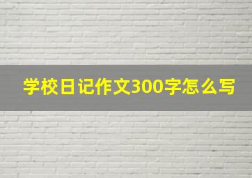 学校日记作文300字怎么写