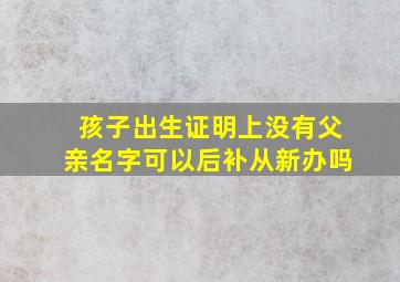 孩子出生证明上没有父亲名字可以后补从新办吗