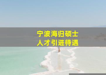 宁波海归硕士人才引进待遇