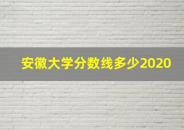 安徽大学分数线多少2020