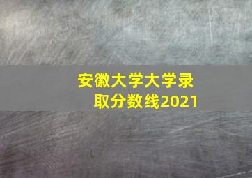 安徽大学大学录取分数线2021