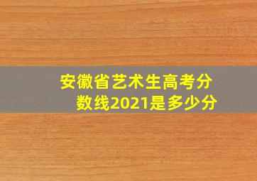 安徽省艺术生高考分数线2021是多少分