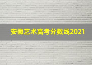 安徽艺术高考分数线2021