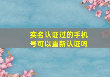 实名认证过的手机号可以重新认证吗