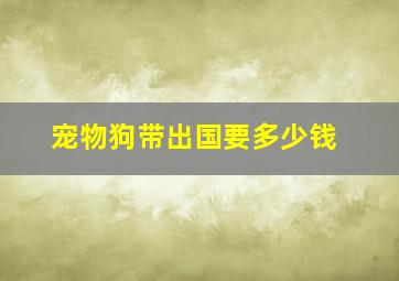 宠物狗带出国要多少钱