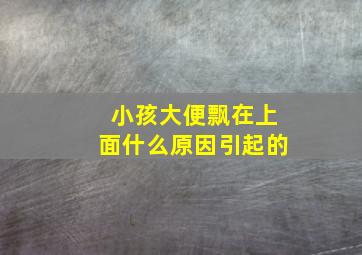 小孩大便飘在上面什么原因引起的