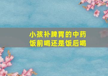 小孩补脾胃的中药饭前喝还是饭后喝