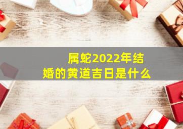 属蛇2022年结婚的黄道吉日是什么