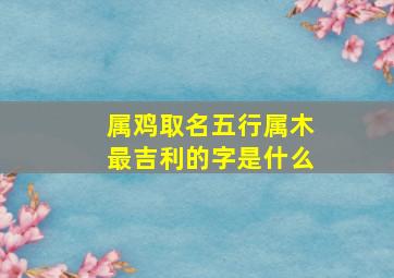 属鸡取名五行属木最吉利的字是什么