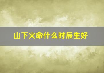 山下火命什么时辰生好