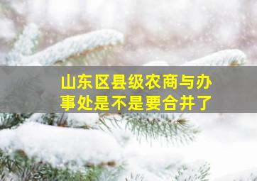 山东区县级农商与办事处是不是要合并了