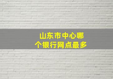 山东市中心哪个银行网点最多