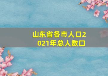 山东省各市人口2021年总人数口