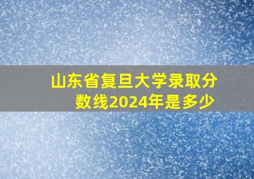 山东省复旦大学录取分数线2024年是多少