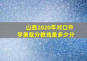 山西2020年对口升学录取分数线是多少分