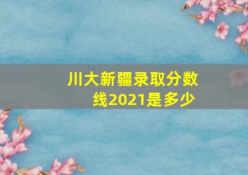 川大新疆录取分数线2021是多少