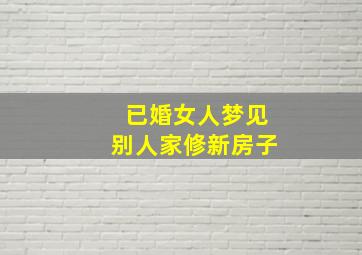 已婚女人梦见别人家修新房子