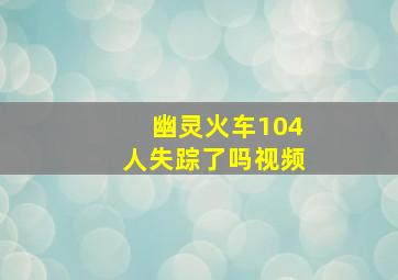 幽灵火车104人失踪了吗视频