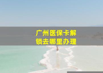 广州医保卡解锁去哪里办理