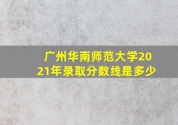 广州华南师范大学2021年录取分数线是多少