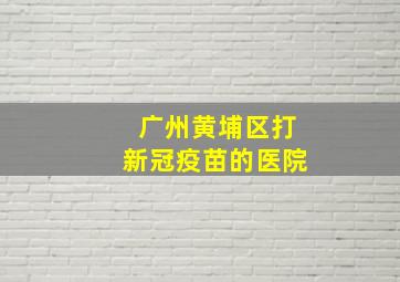 广州黄埔区打新冠疫苗的医院