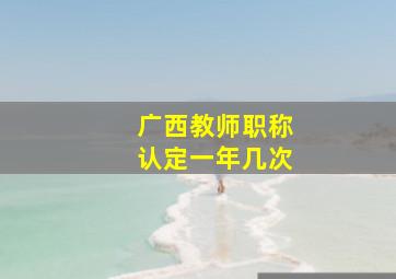 广西教师职称认定一年几次