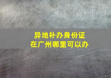 异地补办身份证在广州哪里可以办