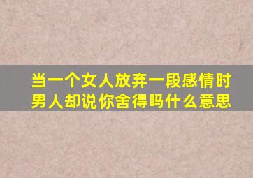 当一个女人放弃一段感情时男人却说你舍得吗什么意思