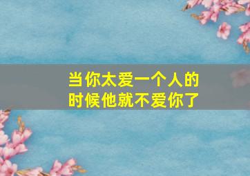 当你太爱一个人的时候他就不爱你了