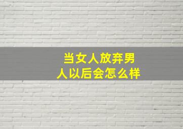 当女人放弃男人以后会怎么样