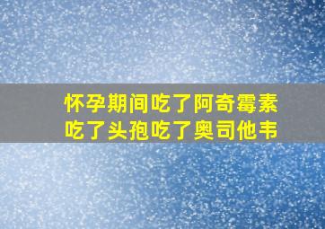 怀孕期间吃了阿奇霉素吃了头孢吃了奥司他韦