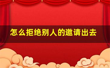 怎么拒绝别人的邀请出去