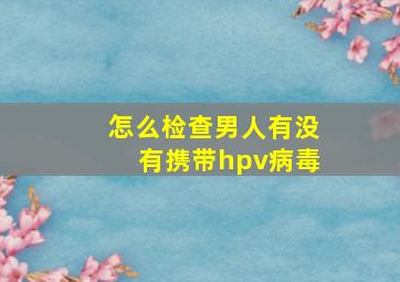 怎么检查男人有没有携带hpv病毒