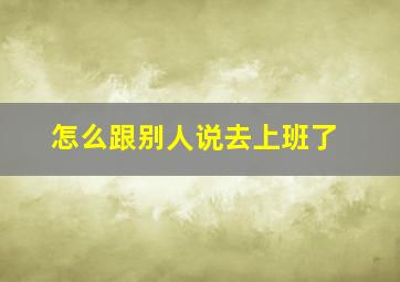 怎么跟别人说去上班了