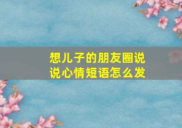 想儿子的朋友圈说说心情短语怎么发