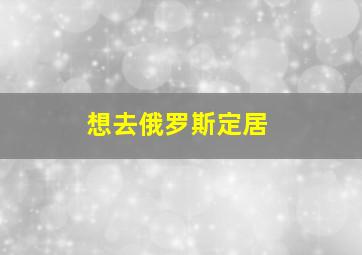 想去俄罗斯定居