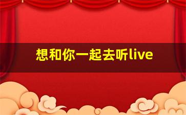 想和你一起去听live