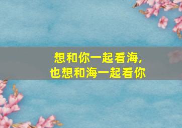 想和你一起看海,也想和海一起看你