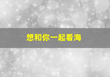 想和你一起看海