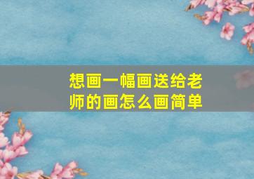 想画一幅画送给老师的画怎么画简单