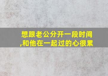 想跟老公分开一段时间,和他在一起过的心很累